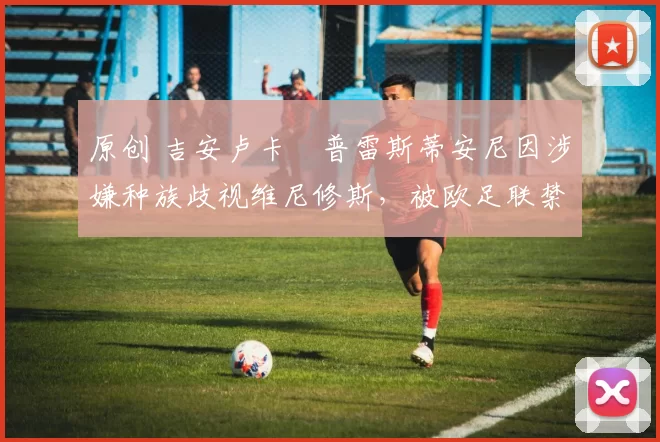 原创 吉安卢卡・普雷斯蒂安尼因涉嫌种族歧视维尼修斯,被欧足联禁赛