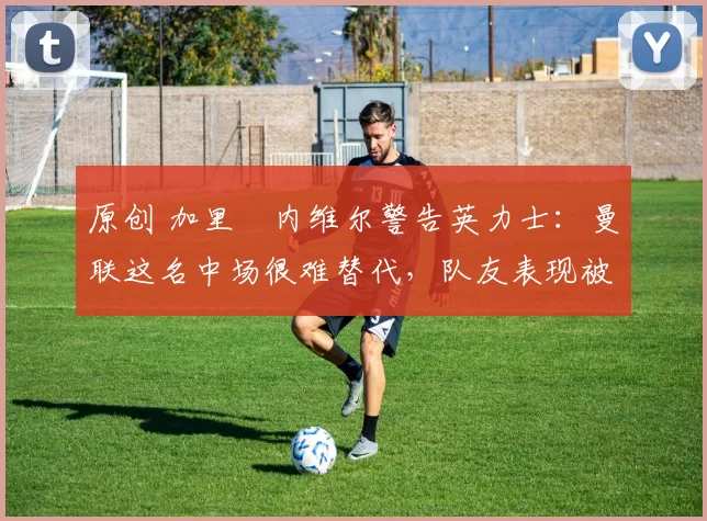 原创 加里・内维尔警告英力士:曼联这名中场很难替代,队友表现被赞 “离谱”