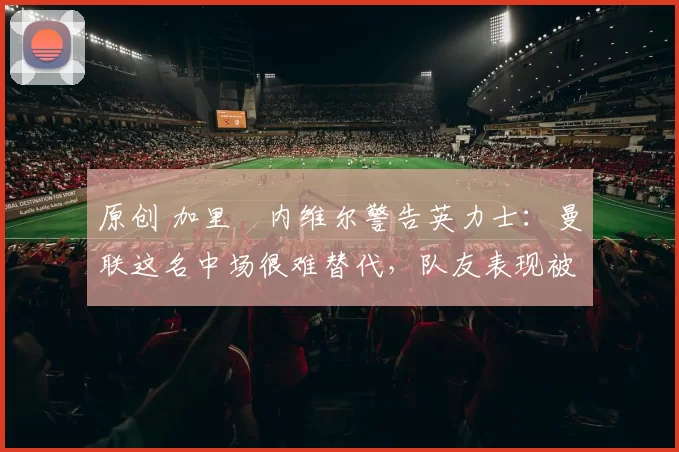 原创 加里・内维尔警告英力士:曼联这名中场很难替代,队友表现被赞 “离谱”