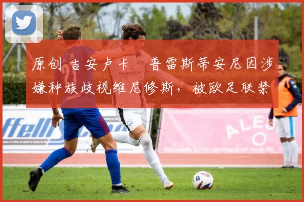 原创 吉安卢卡・普雷斯蒂安尼因涉嫌种族歧视维尼修斯，被欧足联禁赛