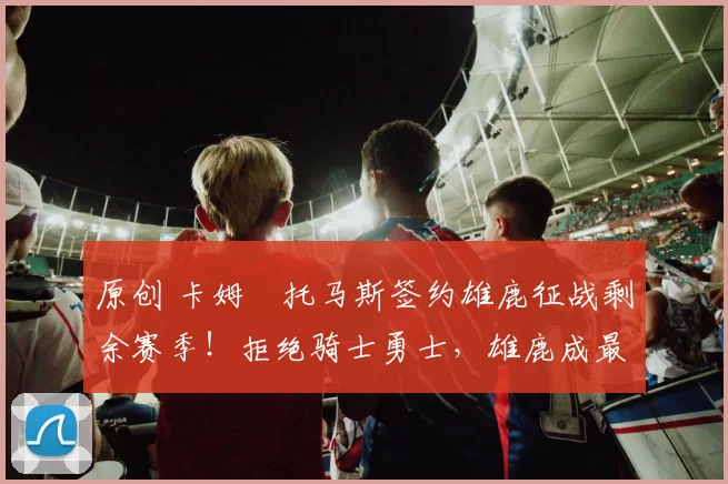 原创 卡姆・托马斯签约雄鹿征战剩余赛季！拒绝骑士勇士，雄鹿成最优选