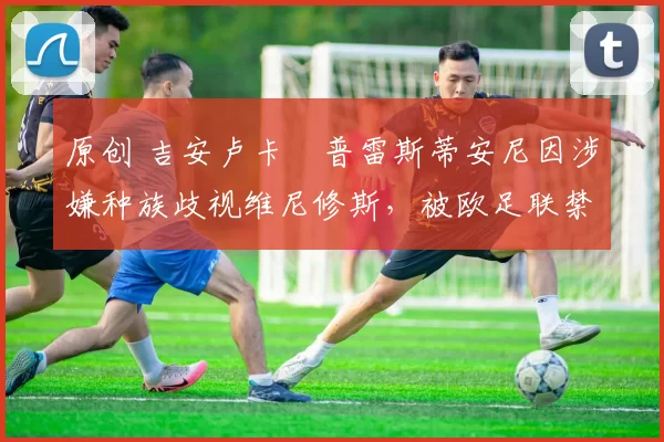 原创 吉安卢卡・普雷斯蒂安尼因涉嫌种族歧视维尼修斯，被欧足联禁赛