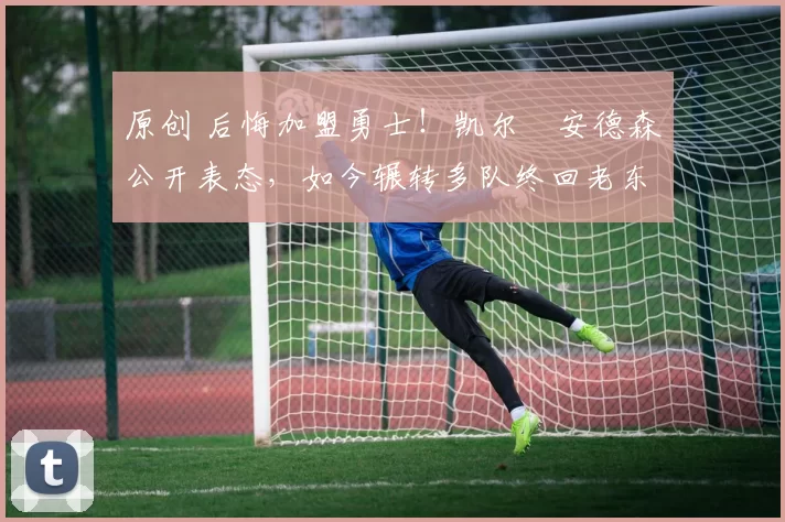 原创 后悔加盟勇士！凯尔・安德森公开表态，如今辗转多队终回老东家