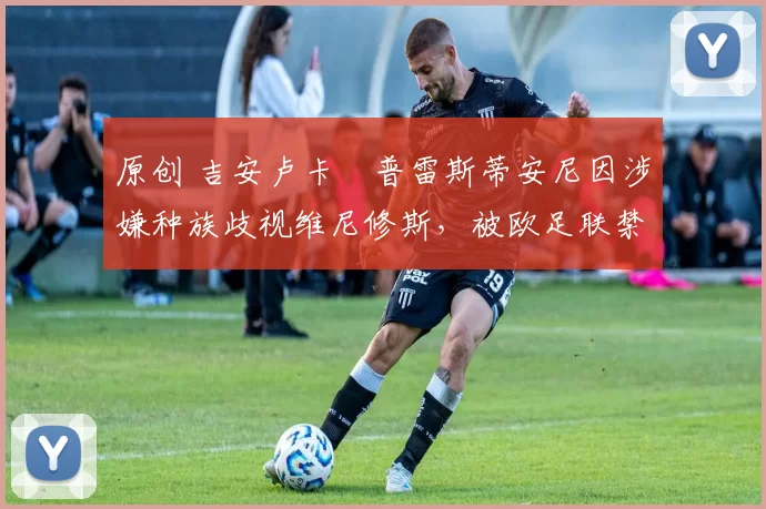 原创 吉安卢卡・普雷斯蒂安尼因涉嫌种族歧视维尼修斯，被欧足联禁赛