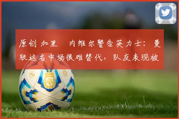 原创 加里・内维尔警告英力士:曼联这名中场很难替代,队友表现被赞 “离谱”