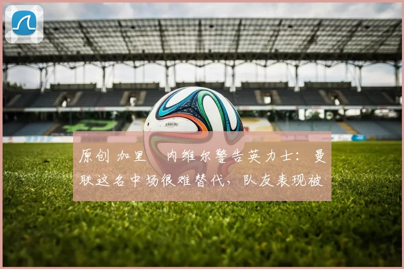 原创 加里・内维尔警告英力士：曼联这名中场很难替代，队友表现被赞 “离谱”