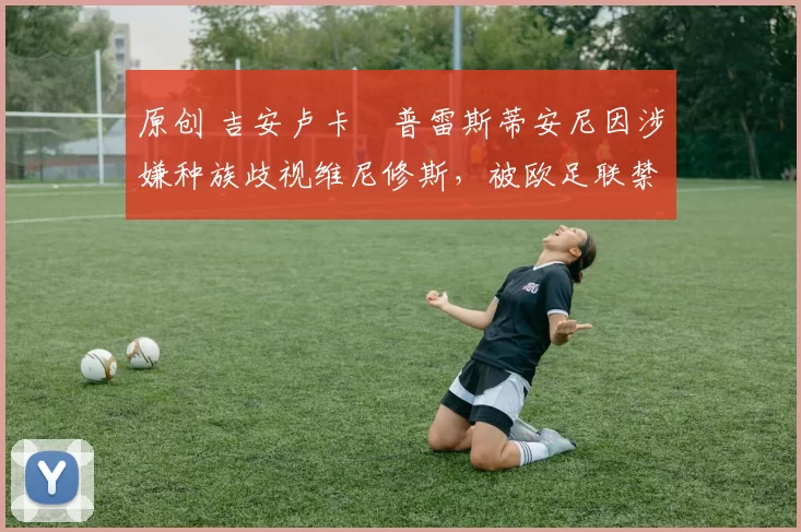 原创 吉安卢卡・普雷斯蒂安尼因涉嫌种族歧视维尼修斯，被欧足联禁赛