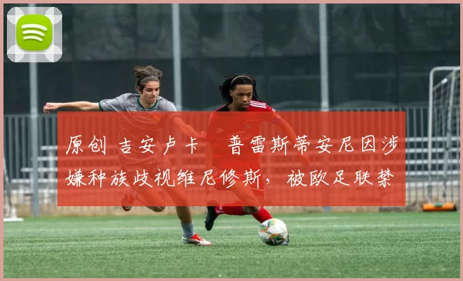 原创 吉安卢卡・普雷斯蒂安尼因涉嫌种族歧视维尼修斯,被欧足联禁赛