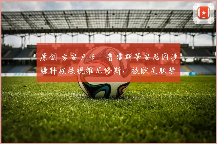 原创 吉安卢卡・普雷斯蒂安尼因涉嫌种族歧视维尼修斯，被欧足联禁赛