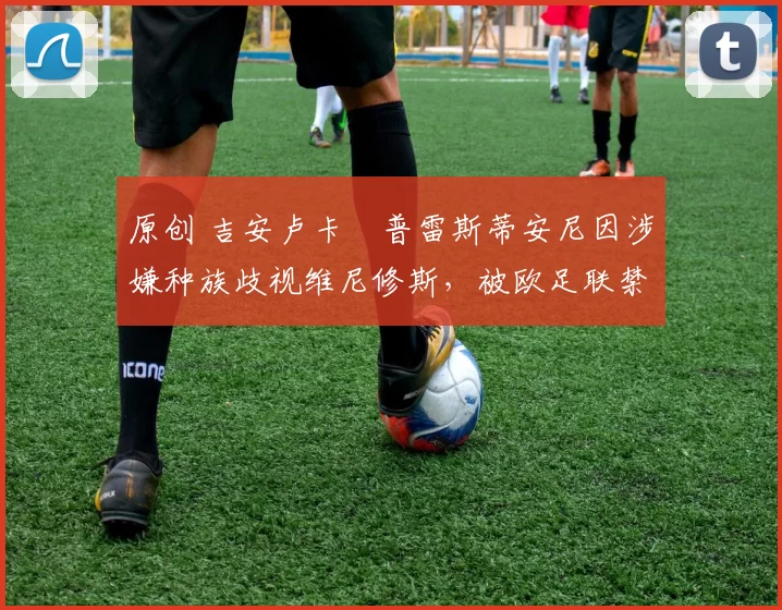 原创 吉安卢卡・普雷斯蒂安尼因涉嫌种族歧视维尼修斯,被欧足联禁赛