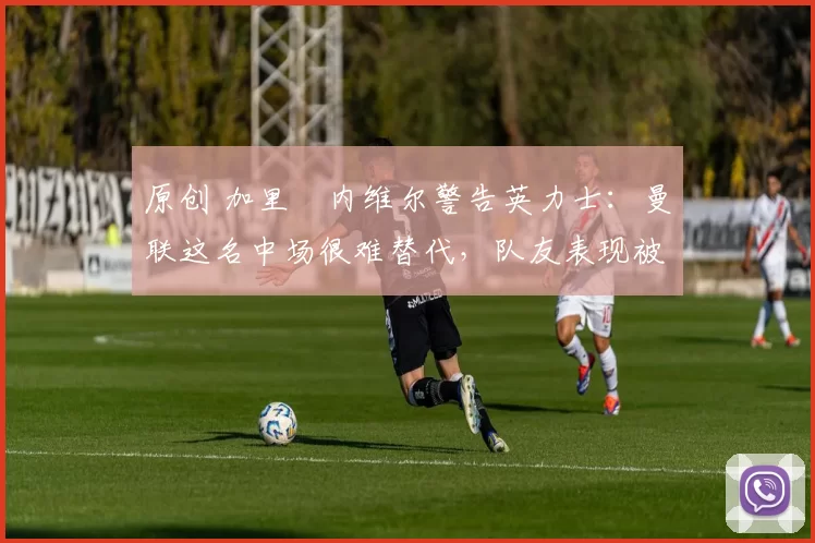 原创 加里・内维尔警告英力士:曼联这名中场很难替代,队友表现被赞 “离谱”