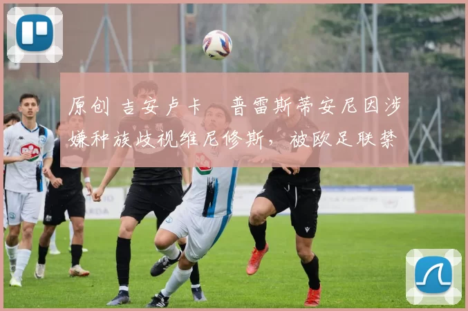 原创 吉安卢卡・普雷斯蒂安尼因涉嫌种族歧视维尼修斯,被欧足联禁赛