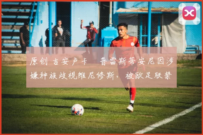原创 吉安卢卡・普雷斯蒂安尼因涉嫌种族歧视维尼修斯，被欧足联禁赛
