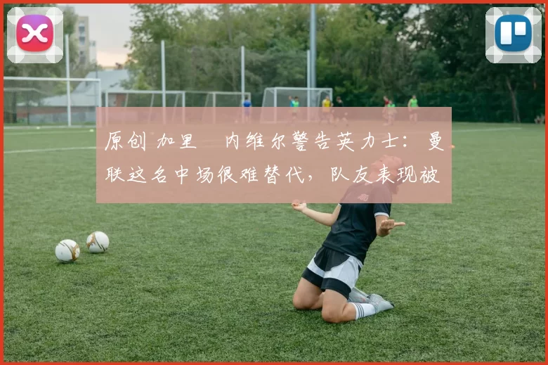 原创 加里・内维尔警告英力士：曼联这名中场很难替代，队友表现被赞 “离谱”