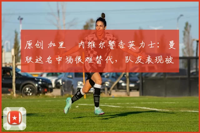 原创 加里・内维尔警告英力士：曼联这名中场很难替代，队友表现被赞 “离谱”