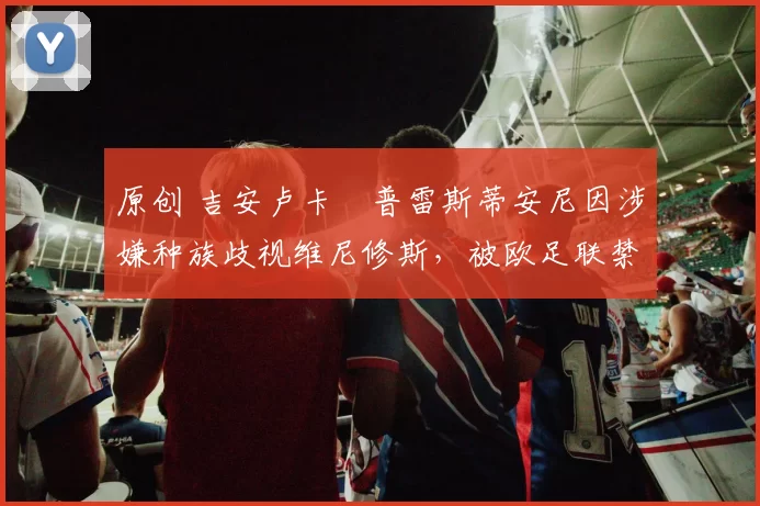 原创 吉安卢卡・普雷斯蒂安尼因涉嫌种族歧视维尼修斯，被欧足联禁赛