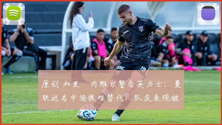 原创 加里・内维尔警告英力士：曼联这名中场很难替代，队友表现被赞 “离谱”
