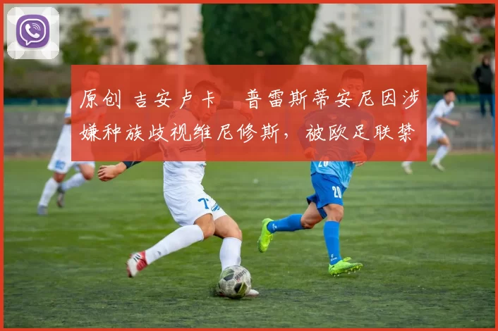 原创 吉安卢卡・普雷斯蒂安尼因涉嫌种族歧视维尼修斯，被欧足联禁赛