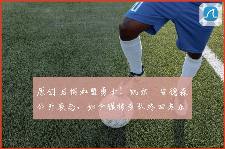 原创 后悔加盟勇士！凯尔・安德森公开表态，如今辗转多队终回老东家