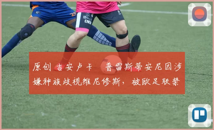 原创 吉安卢卡・普雷斯蒂安尼因涉嫌种族歧视维尼修斯，被欧足联禁赛