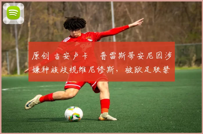 原创 吉安卢卡・普雷斯蒂安尼因涉嫌种族歧视维尼修斯，被欧足联禁赛