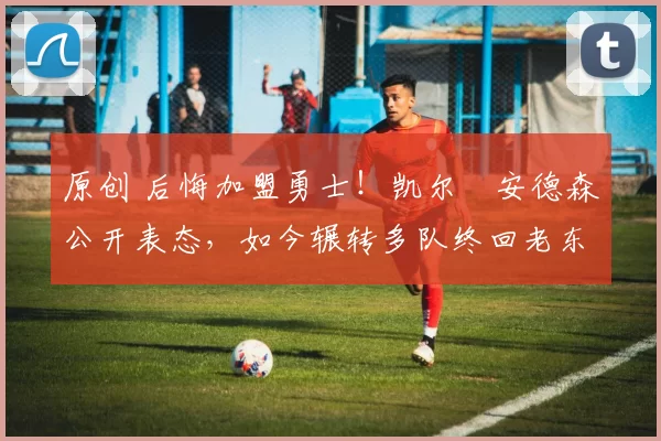 原创 后悔加盟勇士！凯尔・安德森公开表态，如今辗转多队终回老东家