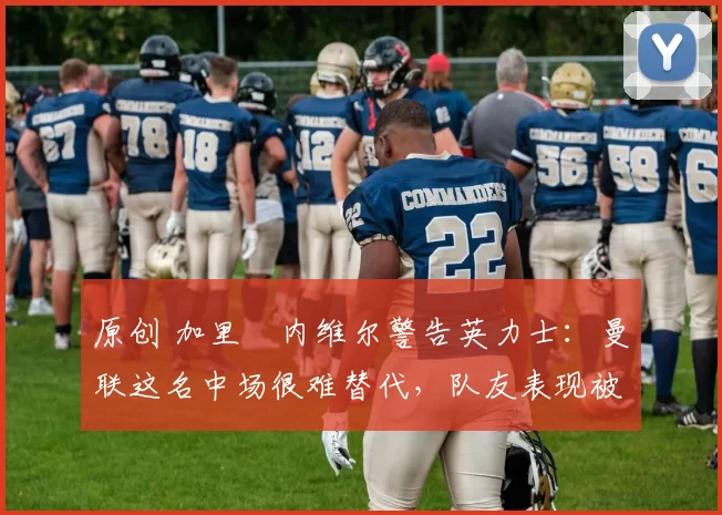 原创 加里・内维尔警告英力士:曼联这名中场很难替代,队友表现被赞 “离谱”