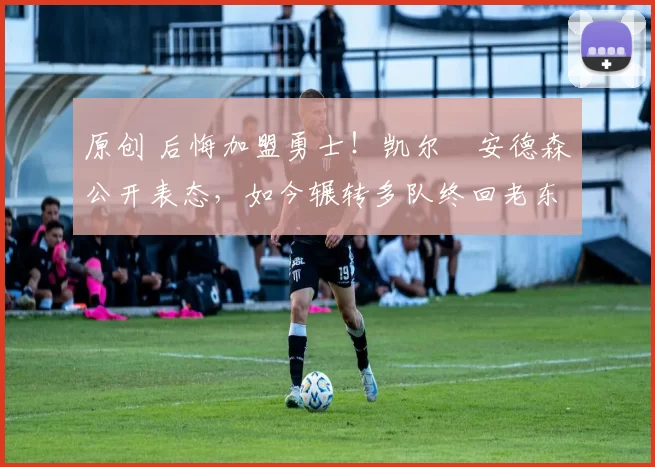 原创 后悔加盟勇士！凯尔・安德森公开表态，如今辗转多队终回老东家