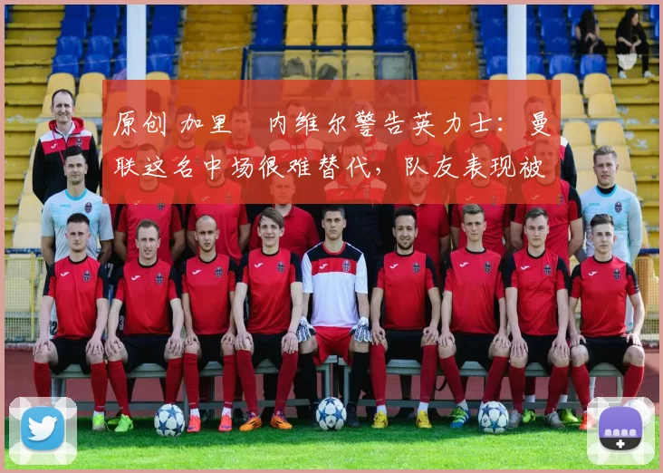 原创 加里・内维尔警告英力士：曼联这名中场很难替代，队友表现被赞 “离谱”