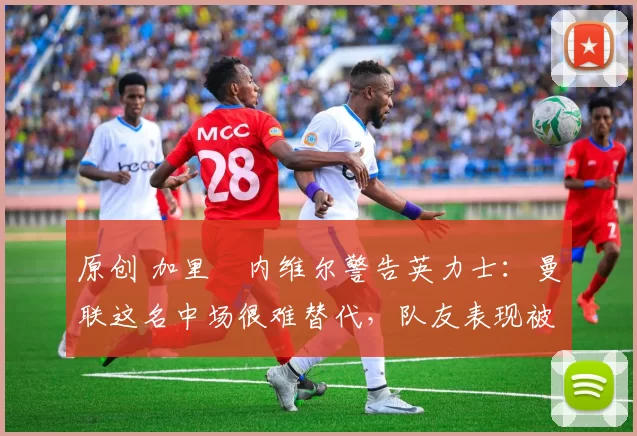 原创 加里・内维尔警告英力士：曼联这名中场很难替代，队友表现被赞 “离谱”