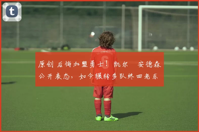 原创 后悔加盟勇士！凯尔・安德森公开表态，如今辗转多队终回老东家