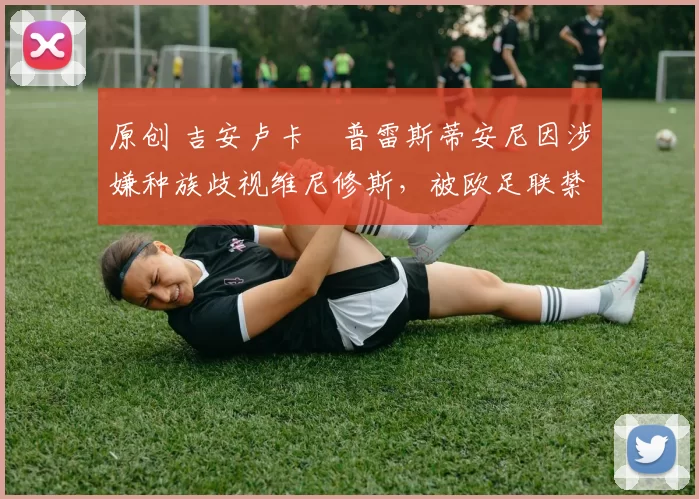 原创 吉安卢卡・普雷斯蒂安尼因涉嫌种族歧视维尼修斯，被欧足联禁赛