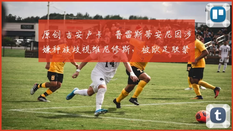 原创 吉安卢卡・普雷斯蒂安尼因涉嫌种族歧视维尼修斯，被欧足联禁赛