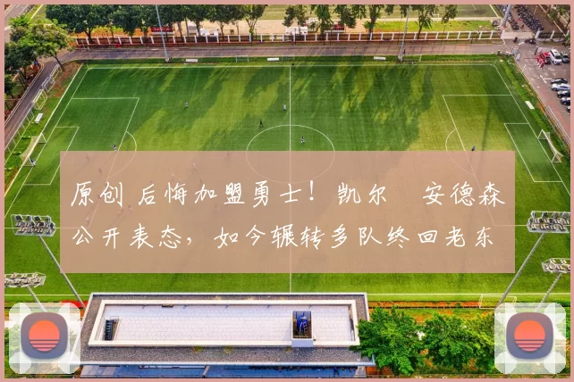 原创 后悔加盟勇士！凯尔・安德森公开表态，如今辗转多队终回老东家