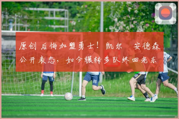 原创 后悔加盟勇士！凯尔・安德森公开表态，如今辗转多队终回老东家