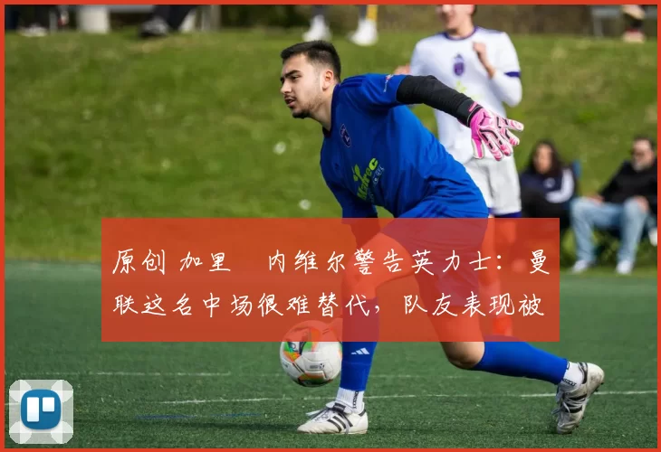 原创 加里・内维尔警告英力士:曼联这名中场很难替代,队友表现被赞 “离谱”