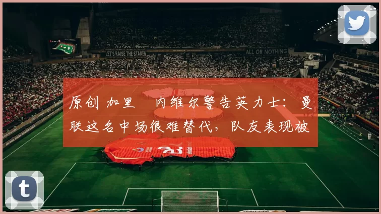 原创 加里・内维尔警告英力士:曼联这名中场很难替代,队友表现被赞 “离谱”