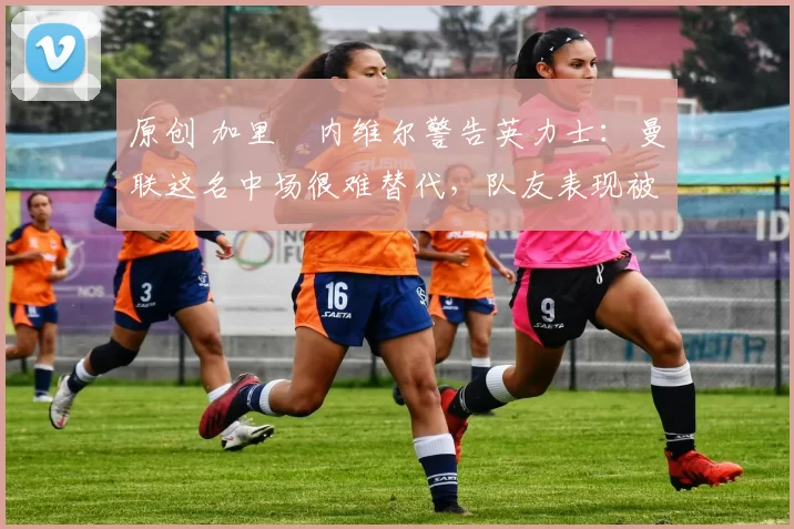 原创 加里・内维尔警告英力士：曼联这名中场很难替代，队友表现被赞 “离谱”