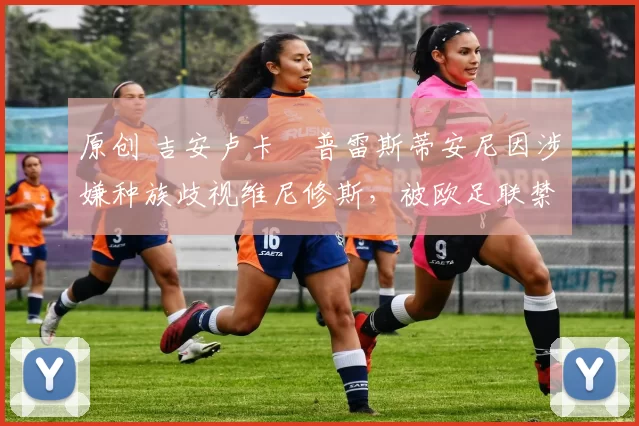 原创 吉安卢卡・普雷斯蒂安尼因涉嫌种族歧视维尼修斯，被欧足联禁赛