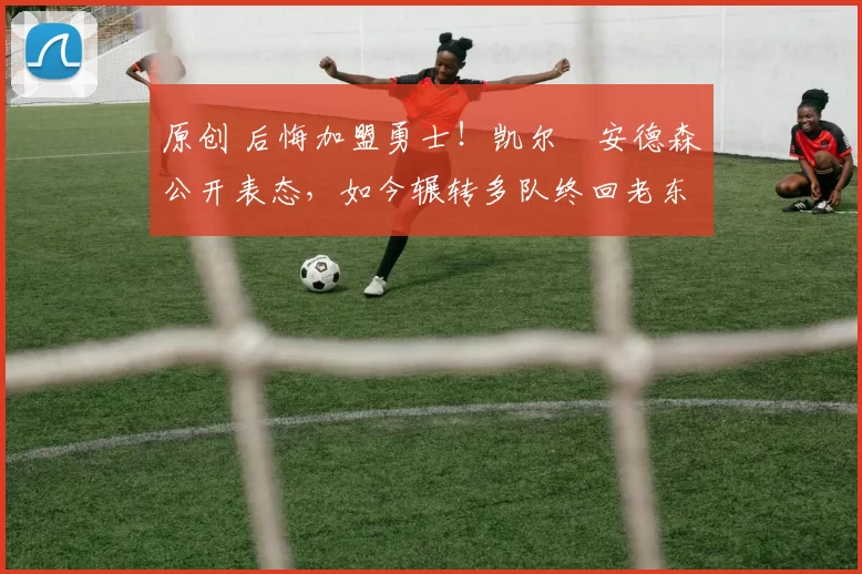 原创 后悔加盟勇士！凯尔・安德森公开表态，如今辗转多队终回老东家