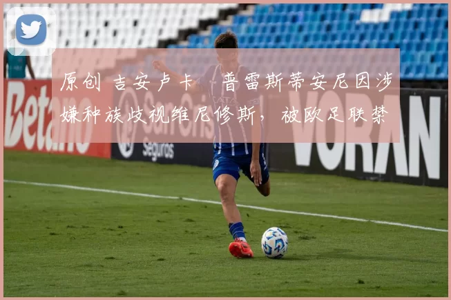 原创 吉安卢卡・普雷斯蒂安尼因涉嫌种族歧视维尼修斯，被欧足联禁赛