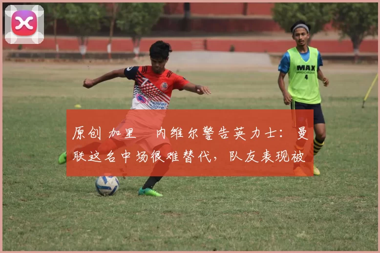 原创 加里・内维尔警告英力士:曼联这名中场很难替代,队友表现被赞 “离谱”