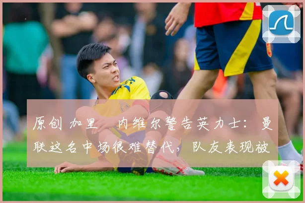 原创 加里・内维尔警告英力士:曼联这名中场很难替代,队友表现被赞 “离谱”