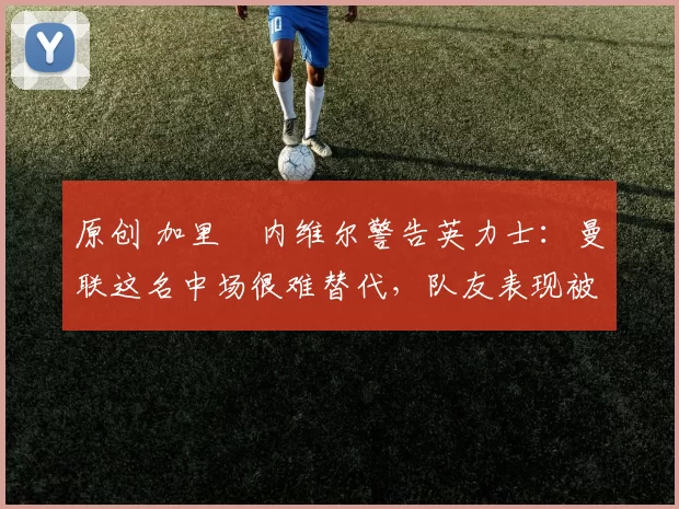 原创 加里・内维尔警告英力士：曼联这名中场很难替代，队友表现被赞 “离谱”