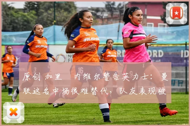 原创 加里・内维尔警告英力士：曼联这名中场很难替代，队友表现被赞 “离谱”