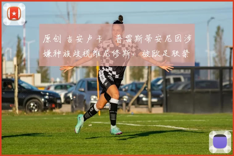 原创 吉安卢卡・普雷斯蒂安尼因涉嫌种族歧视维尼修斯，被欧足联禁赛