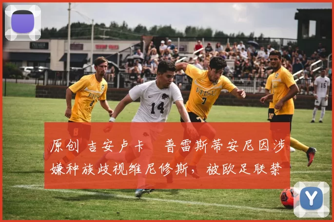 原创 吉安卢卡・普雷斯蒂安尼因涉嫌种族歧视维尼修斯，被欧足联禁赛