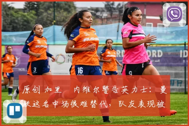 原创 加里・内维尔警告英力士：曼联这名中场很难替代，队友表现被赞 “离谱”