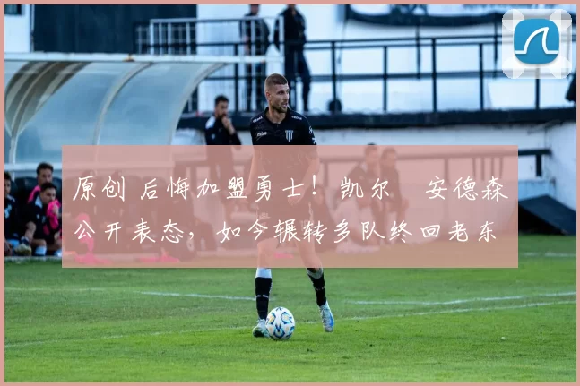 原创 后悔加盟勇士！凯尔・安德森公开表态，如今辗转多队终回老东家