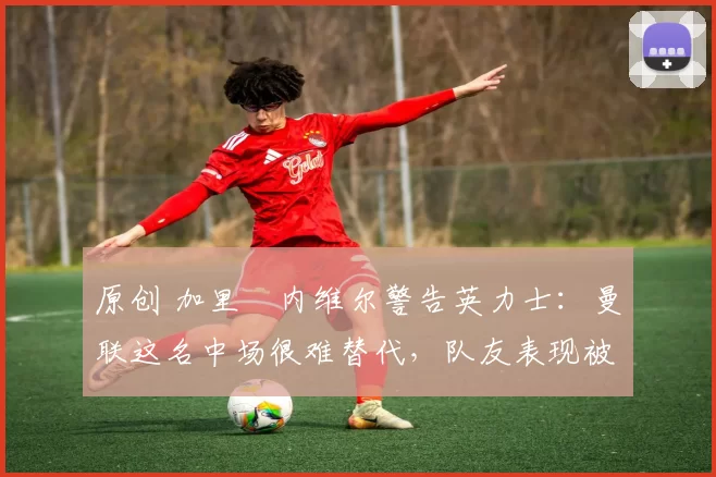 原创 加里・内维尔警告英力士：曼联这名中场很难替代，队友表现被赞 “离谱”